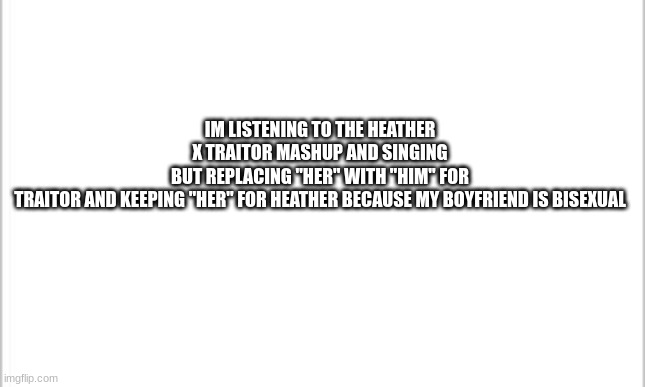 white background | IM LISTENING TO THE HEATHER X TRAITOR MASHUP AND SINGING BUT REPLACING "HER" WITH "HIM" FOR TRAITOR AND KEEPING "HER" FOR HEATHER BECAUSE MY BOYFRIEND IS BISEXUAL | image tagged in white background | made w/ Imgflip meme maker