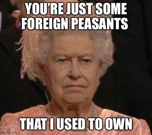 Dominions | YOU’RE JUST SOME FOREIGN PEASANTS; THAT I USED TO OWN | image tagged in queen,slaves,empire,british empire | made w/ Imgflip meme maker