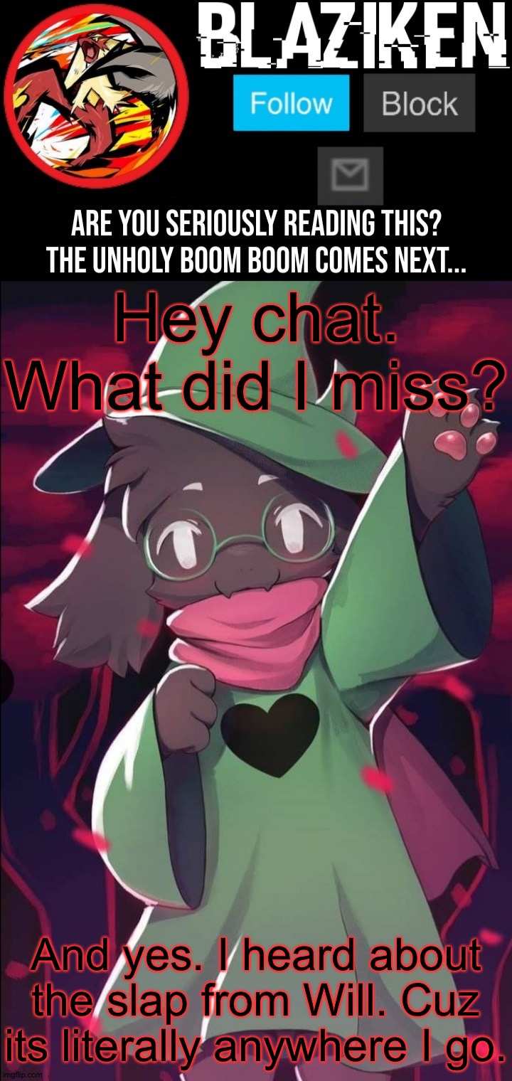 Blaziken ralsei temp | Hey chat. What did I miss? And yes. I heard about the slap from Will. Cuz its literally anywhere I go. | image tagged in blaziken ralsei temp | made w/ Imgflip meme maker