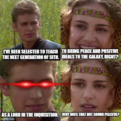 Sith Inquisitor Trainers |  I'VE BEEN SELECTED TO TEACH THE NEXT GENERATION OF SITH. TO BRING PEACE AND POSITIVE IDEALS TO THE GALAXY, RIGHT? WHY DOES THAT NOT SOUND PEACFUL? AS A LORD IN THE INQUISITION. | image tagged in anakin padme 4 panel,sith,sith inquisition,sith lord,sith trainer | made w/ Imgflip meme maker