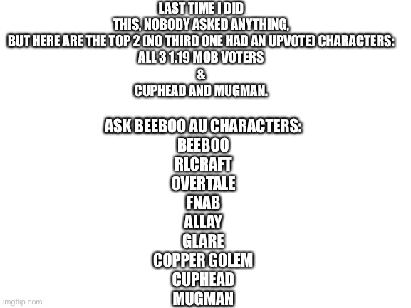 Hoping to get questions this time |  LAST TIME I DID THIS, NOBODY ASKED ANYTHING, BUT HERE ARE THE TOP 2 (NO THIRD ONE HAD AN UPVOTE) CHARACTERS:
ALL 3 1.19 MOB VOTERS
&
CUPHEAD AND MUGMAN. ASK BEEBOO AU CHARACTERS:
BEEBOO
RLCRAFT
OVERTALE
FNAB
ALLAY
GLARE
COPPER GOLEM
CUPHEAD
MUGMAN | image tagged in blank white template | made w/ Imgflip meme maker