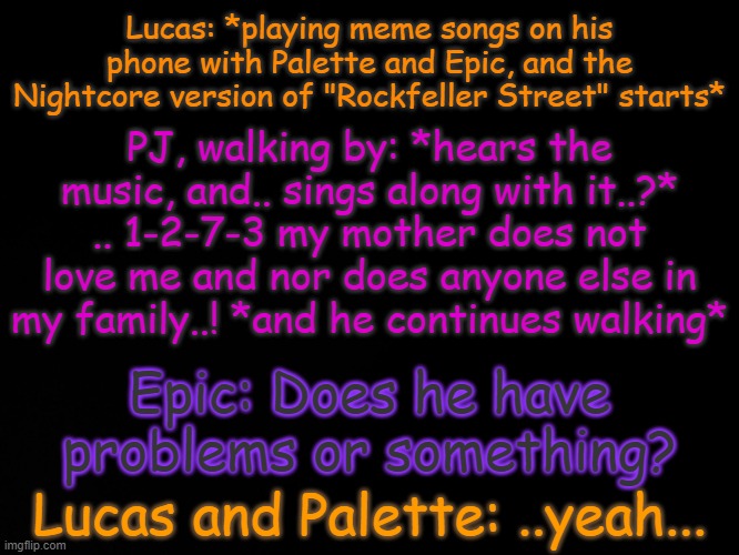 Welp- (Also, Lucas is the only character of mine to have a birthday. that being Novemvber 12) | Lucas: *playing meme songs on his phone with Palette and Epic, and the Nightcore version of "Rockfeller Street" starts*; PJ, walking by: *hears the music, and.. sings along with it..?* .. 1-2-7-3 my mother does not love me and nor does anyone else in my family..! *and he continues walking*; Epic: Does he have problems or something? Lucas and Palette: ..yeah... | image tagged in blck | made w/ Imgflip meme maker