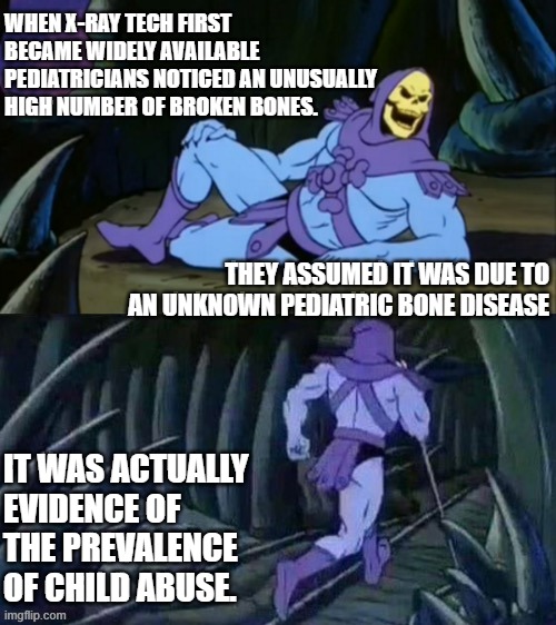 Skeletor disturbing facts | WHEN X-RAY TECH FIRST BECAME WIDELY AVAILABLE PEDIATRICIANS NOTICED AN UNUSUALLY HIGH NUMBER OF BROKEN BONES. THEY ASSUMED IT WAS DUE TO AN UNKNOWN PEDIATRIC BONE DISEASE; IT WAS ACTUALLY EVIDENCE OF THE PREVALENCE OF CHILD ABUSE. | image tagged in skeletor disturbing facts | made w/ Imgflip meme maker