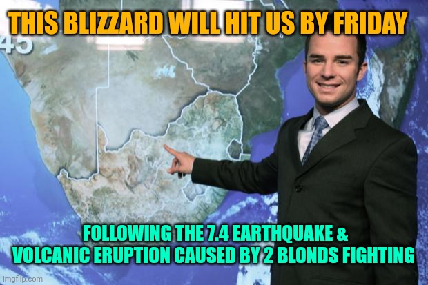 weather man | THIS BLIZZARD WILL HIT US BY FRIDAY FOLLOWING THE 7.4 EARTHQUAKE & VOLCANIC ERUPTION CAUSED BY 2 BLONDS FIGHTING | image tagged in weather man | made w/ Imgflip meme maker