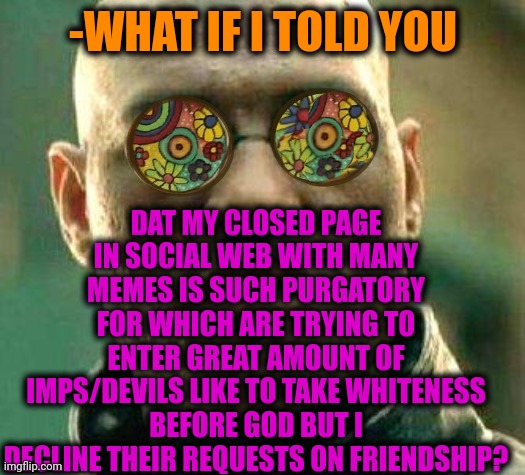 -I'm very creative. | DAT MY CLOSED PAGE IN SOCIAL WEB WITH MANY MEMES IS SUCH PURGATORY FOR WHICH ARE TRYING TO ENTER GREAT AMOUNT OF IMPS/DEVILS LIKE TO TAKE WHITENESS BEFORE GOD BUT I DECLINE THEIR REQUESTS ON FRIENDSHIP? -WHAT IF I TOLD YOU | image tagged in acid kicks in morpheus,social distancing,page 9,demons,god religion universe,what if i told you | made w/ Imgflip meme maker
