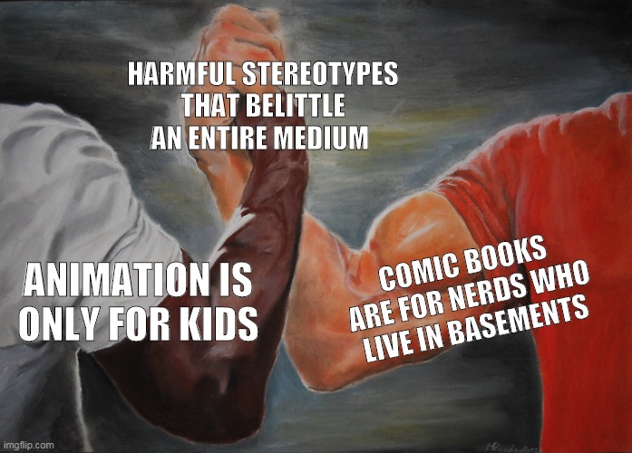 Let them evolve past these myths |  HARMFUL STEREOTYPES THAT BELITTLE AN ENTIRE MEDIUM; ANIMATION IS ONLY FOR KIDS; COMIC BOOKS ARE FOR NERDS WHO LIVE IN BASEMENTS | image tagged in memes,epic handshake,cartoons,comic book,animation,comics | made w/ Imgflip meme maker