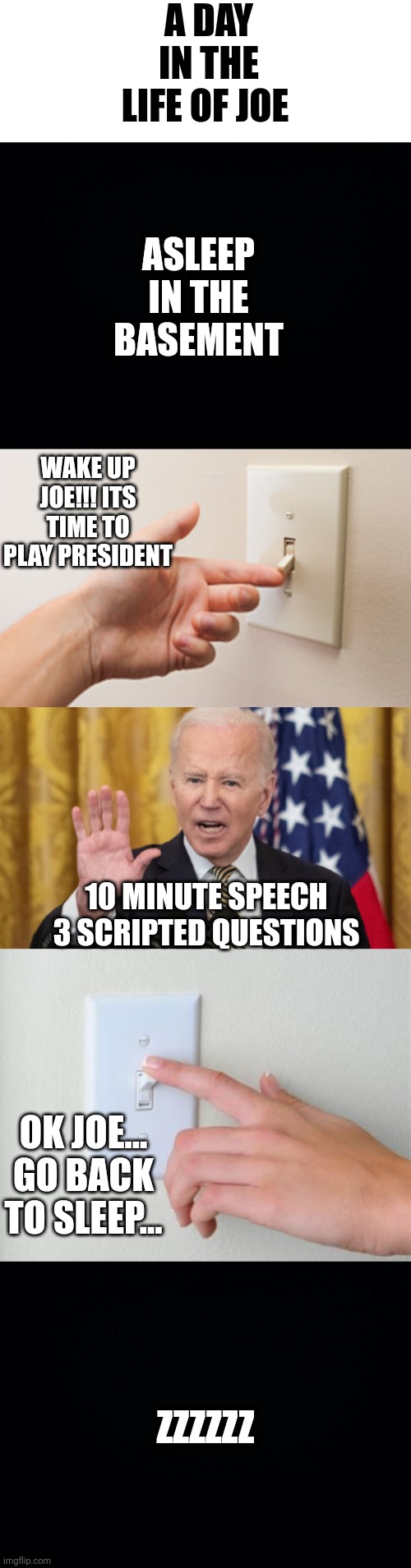 A DAY IN THE LIFE OF JOE; ASLEEP IN THE BASEMENT; WAKE UP JOE!!! ITS TIME TO PLAY PRESIDENT; 10 MINUTE SPEECH 3 SCRIPTED QUESTIONS; OK JOE... GO BACK TO SLEEP... ZZZZZZ | image tagged in black background | made w/ Imgflip meme maker