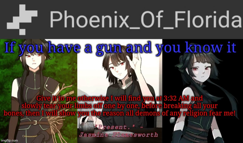 I have torture methods | If you have a gun and you know it; Give it to me otherwise I will find you at 3:32 AM and slowly tear your limbs off one by one, before breaking all your bones, then I will show you the reason all demons of any religion fear me! | image tagged in phoenix's jasmine templet | made w/ Imgflip meme maker