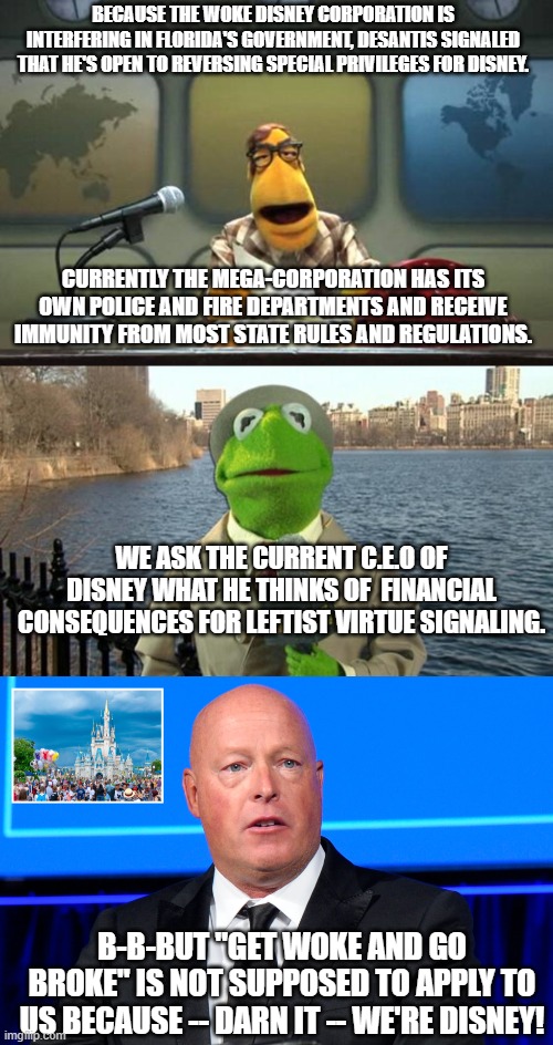 Get WOKE and go Broke . . . strikes again. | BECAUSE THE WOKE DISNEY CORPORATION IS INTERFERING IN FLORIDA'S GOVERNMENT, DESANTIS SIGNALED THAT HE'S OPEN TO REVERSING SPECIAL PRIVILEGES FOR DISNEY. CURRENTLY THE MEGA-CORPORATION HAS ITS OWN POLICE AND FIRE DEPARTMENTS AND RECEIVE IMMUNITY FROM MOST STATE RULES AND REGULATIONS. WE ASK THE CURRENT C.E.O OF DISNEY WHAT HE THINKS OF  FINANCIAL CONSEQUENCES FOR LEFTIST VIRTUE SIGNALING. B-B-BUT "GET WOKE AND GO BROKE" IS NOT SUPPOSED TO APPLY TO US BECAUSE -- DARN IT -- WE'RE DISNEY! | image tagged in muppet news flash,disney | made w/ Imgflip meme maker
