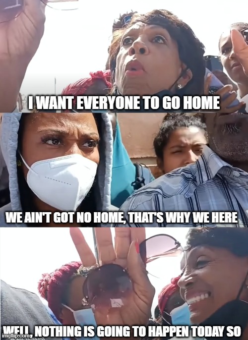 Telling Homeless to Go Home | I WANT EVERYONE TO GO HOME; WE AIN'T GOT NO HOME, THAT'S WHY WE HERE; WELL, NOTHING IS GOING TO HAPPEN TODAY SO | image tagged in maxine waters | made w/ Imgflip meme maker