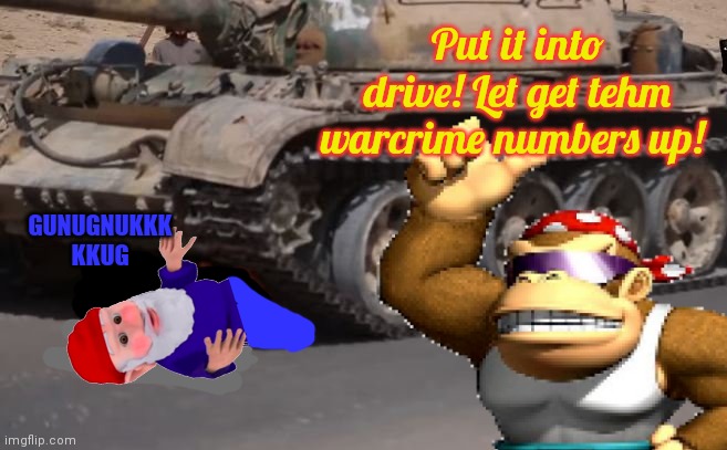 GUNUGNUKKK KKUG Put it into drive! Let get tehm warcrime numbers up! | made w/ Imgflip meme maker