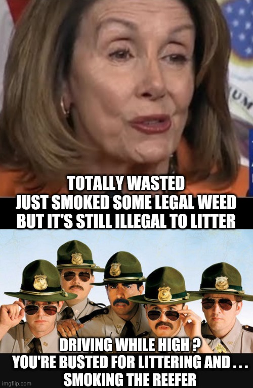 Nancy Legalized Weed | TOTALLY WASTED
JUST SMOKED SOME LEGAL WEED
BUT IT'S STILL ILLEGAL TO LITTER; DRIVING WHILE HIGH ?
YOU'RE BUSTED FOR LITTERING AND . . .
SMOKING THE REEFER | image tagged in reefer,marijuana,congress,nancy pelosi,liberals,democrats | made w/ Imgflip meme maker