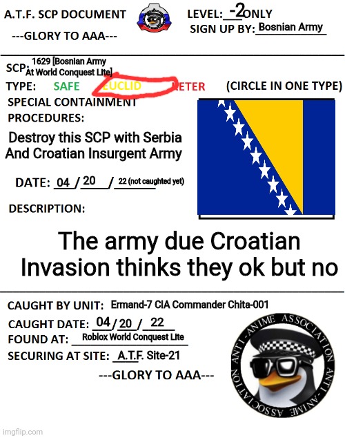 A.T.F. SCP Document | -2; Bosnian Army; 1629 [Bosnian Army At World Conquest Lite]; Destroy this SCP with Serbia And Croatian Insurgent Army; 20; 22 (not caughted yet); 04; The army due Croatian Invasion thinks they ok but no; Ermand-7 CIA Commander Chita-001; 04; 22; 20; Roblox World Conquest Lite; A.T.F. Site-21 | image tagged in a t f scp document | made w/ Imgflip meme maker