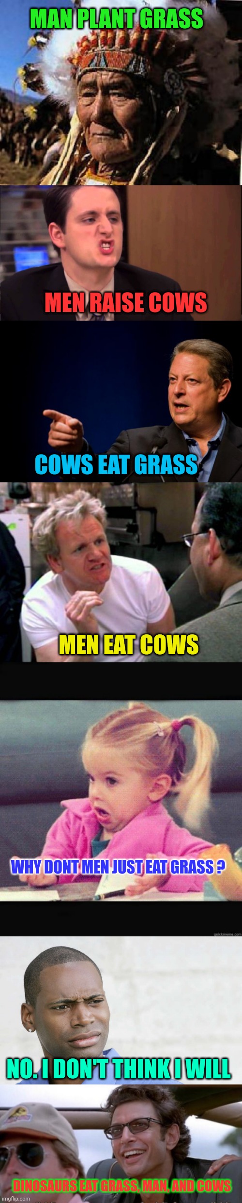 There must be a life lesson here.... somewhere |  MAN PLANT GRASS; MEN RAISE COWS; COWS EAT GRASS; MEN EAT COWS; WHY DONT MEN JUST EAT GRASS ? NO. I DON'T THINK I WILL; DINOSAURS EAT GRASS, MAN, AND COWS | image tagged in memes indian,gabe lewis,al gore troll,gordon ramsay,i dont know girl,disbelief | made w/ Imgflip meme maker
