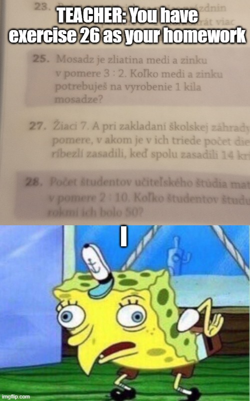 True | TEACHER: You have exercise 26 as your homework; I | image tagged in memes,mocking spongebob,school,homework,xd | made w/ Imgflip meme maker