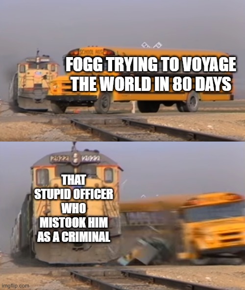 A train hitting a school bus | FOGG TRYING TO VOYAGE THE WORLD IN 80 DAYS; THAT STUPID OFFICER WHO MISTOOK HIM AS A CRIMINAL | image tagged in a train hitting a school bus | made w/ Imgflip meme maker