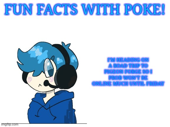 Fun facts with poke | I'M HEADING ON A ROAD TRIP TO PIGEON FORGE SO I PROB WON'T BE ONLINE MUCH UNTIL FRIDAY | image tagged in fun facts with poke | made w/ Imgflip meme maker