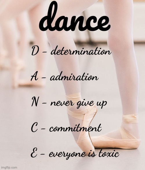 I love dance but I dont really like the community sometimes.... so competitive | dance; D - determination
 
A - admiration
 
N - never give up
 
C - commitment
 
E - everyone is toxic | made w/ Imgflip meme maker