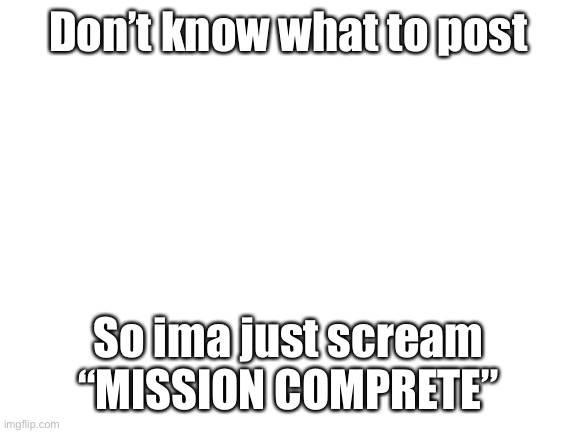 *screaming intensifies* | Don’t know what to post; So ima just scream “MISSION COMPRETE” | image tagged in blank white template | made w/ Imgflip meme maker