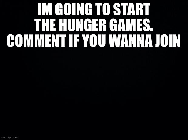 Black background | IM GOING TO START THE HUNGER GAMES. COMMENT IF YOU WANNA JOIN | image tagged in black background | made w/ Imgflip meme maker