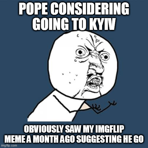 yes he did | POPE CONSIDERING GOING TO KYIV; OBVIOUSLY SAW MY IMGFLIP MEME A MONTH AGO SUGGESTING HE GO | image tagged in memes,y u no | made w/ Imgflip meme maker