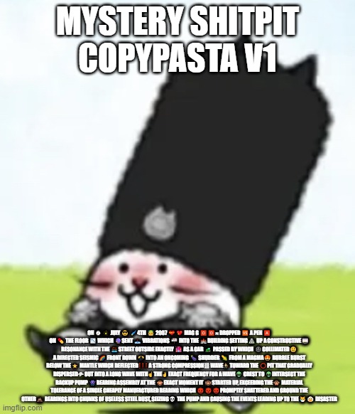 Vodka cat | MYSTERY SHITPIT COPYPASTA V1; ON ⌚🎇 JULY 😎 🌠4TH 👼 2007 💝💖 MAC G 🅾🅾🇳 DROPPED 🆚 A PEN 🅰 ON 💊 THE FLOOR 📉 WHICH 🔮SENT 📤 VIBRATIONS 📬 INTO THE 🏰BUILDING SETTING🏯 UP A CONSTRUCTIVE🎰 RESONANCE WITH THE 🌉STREET OUTSIDE EXACTLY 🏩 AS A CAR 🚜 PASSED BY WHICH 🌚COLLIMATED🌝 A DIRECTED SEISMIC🌈 FRONT DOWN 🎊 INTO AN ONCOMING 🍆 SHUDDER 🌽 FROM A MAGMA😍 BUBBLE BURST BELOW THE⭐ MANTLE WHICH DEFLECTED❗❗❗ A STRONG COMPRESSION⛓ WAVE⛹ TOWARD THE ⭕PIT THAT GRADUALLY DISPERSED⛈ OUT INTO A LONG WAVE WITH☝ THE✌ EXACT FREQUENCY FOR A WAVE👽 CREST TO 👽INTERSECT THE BACKUP PUMP 👾BEARING ASSEMBLY AT THE 🙈EXACT MOMENT IT 🙉STARTED UP, EXCEEDING THE🙊 MATERIAL TOLERANCE OF A SINGLE CHEAPLY MANUFACTURED BEARING WHICH 😈👿😈PROMPTLY SHATTERED AND GROUND THE OTHER💩 BEARINGS INTO CHUNKS OF USELESS STEEL DUST, SEIZING💀 THE PUMP AND CAUSING THE EVENTS LEADING UP TO THE😿👵 DISASTER | image tagged in vodka cat | made w/ Imgflip meme maker