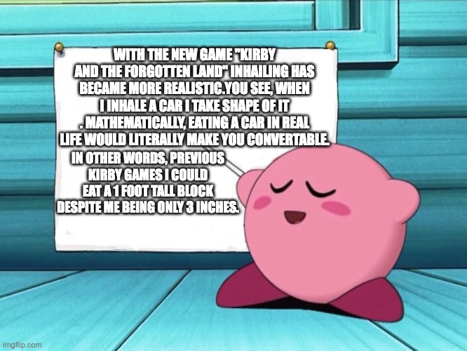 kirby sign | WITH THE NEW GAME "KIRBY AND THE FORGOTTEN LAND" INHAILING HAS BECAME MORE REALISTIC.YOU SEE, WHEN I INHALE A CAR I TAKE SHAPE OF IT . MATHEMATICALLY, EATING A CAR IN REAL LIFE WOULD LITERALLY MAKE YOU CONVERTABLE. IN OTHER WORDS, PREVIOUS KIRBY GAMES I COULD EAT A 1 FOOT TALL BLOCK DESPITE ME BEING ONLY 3 INCHES. | image tagged in kirby sign | made w/ Imgflip meme maker