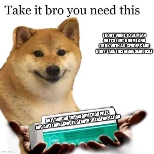 Take it bro you need this | I DON’T WANT TO BE MEAN OK IT’S JUST A MEME AND I’M OK WITH ALL GENDERS AND DON’T TAKE THIS MEME SERIOUSLY ANTI DRAGON TRANSFORMATION PILLS  | image tagged in take it bro you need this | made w/ Imgflip meme maker