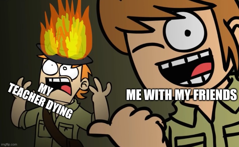 Matt on fire | MY TEACHER DYING; ME WITH MY FRIENDS | image tagged in matt on fire | made w/ Imgflip meme maker