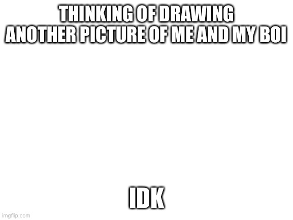 Mainly because the last one turned out so flipping cutee | THINKING OF DRAWING ANOTHER PICTURE OF ME AND MY BOI; IDK | image tagged in blank white template | made w/ Imgflip meme maker