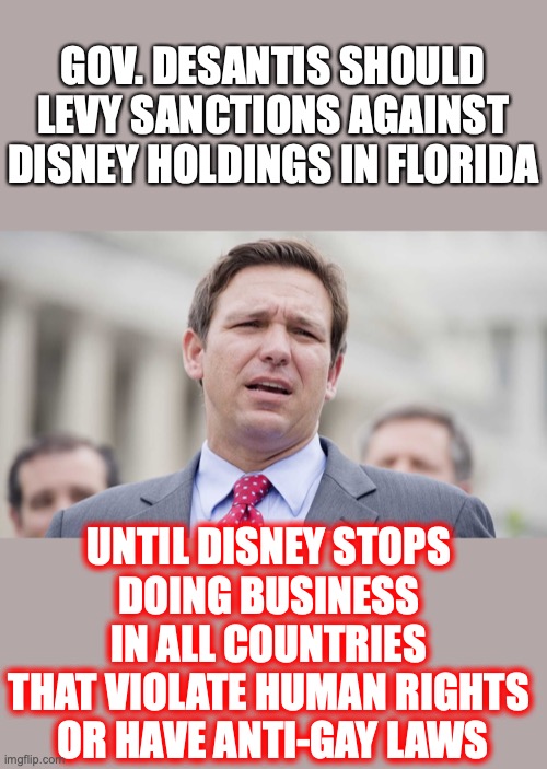 Fair is fair, and equal is equal. Right? Then force Disney to walk the walk EVERYWHERE. | GOV. DESANTIS SHOULD LEVY SANCTIONS AGAINST DISNEY HOLDINGS IN FLORIDA; UNTIL DISNEY STOPS 
DOING BUSINESS 
IN ALL COUNTRIES 
THAT VIOLATE HUMAN RIGHTS 
OR HAVE ANTI-GAY LAWS | image tagged in 2022,disney,pedophiles,homosexuals,liberals,hypocrites | made w/ Imgflip meme maker