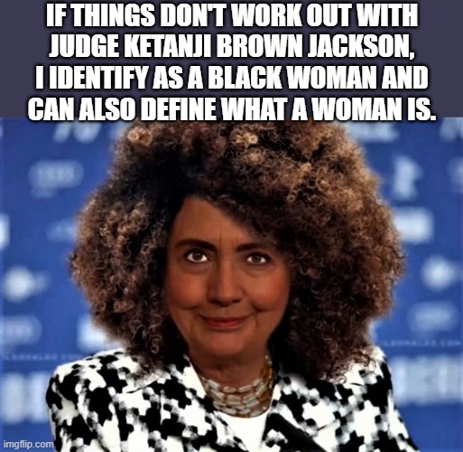 black Hillary | IF THINGS DON'T WORK OUT WITH
JUDGE KETANJI BROWN JACKSON,
I IDENTIFY AS A BLACK WOMAN AND
CAN ALSO DEFINE WHAT A WOMAN IS. | image tagged in political humor,hillary clinton,scotus,identify as,black woman,judge | made w/ Imgflip meme maker