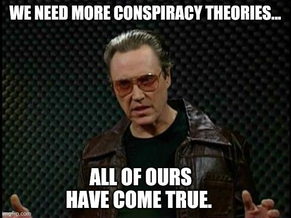 Plenty more to come. | WE NEED MORE CONSPIRACY THEORIES... ALL OF OURS HAVE COME TRUE. | image tagged in needs more cowbell | made w/ Imgflip meme maker