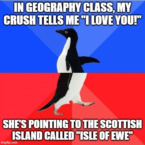 what |  IN GEOGRAPHY CLASS, MY CRUSH TELLS ME "I LOVE YOU!"; SHE'S POINTING TO THE SCOTTISH ISLAND CALLED "ISLE OF EWE" | image tagged in memes,socially awkward awesome penguin,crush,i love you,love,geography | made w/ Imgflip meme maker