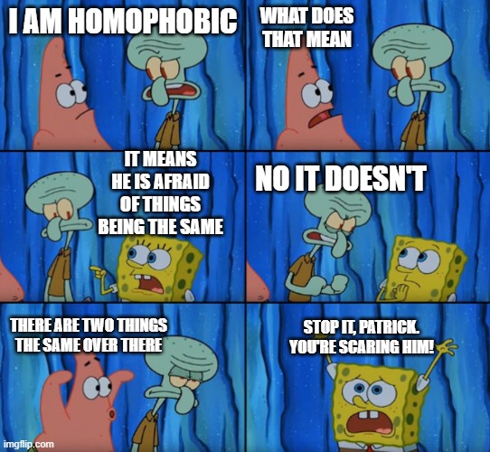 Thought this would make you laugh | WHAT DOES THAT MEAN; I AM HOMOPHOBIC; IT MEANS HE IS AFRAID OF THINGS BEING THE SAME; NO IT DOESN'T; STOP IT, PATRICK. YOU'RE SCARING HIM! THERE ARE TWO THINGS THE SAME OVER THERE | image tagged in homophobia,homophobe,homophobic,phobia,stop it patrick you're scaring him | made w/ Imgflip meme maker