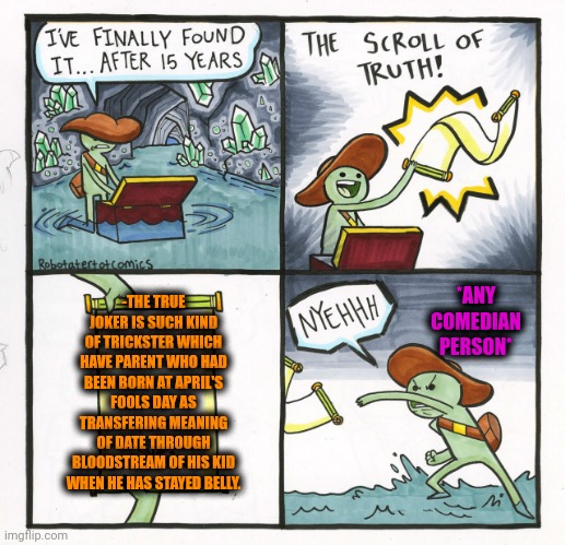 -Be fully equipped. | -THE TRUE JOKER IS SUCH KIND OF TRICKSTER WHICH HAVE PARENT WHO HAD BEEN BORN AT APRIL'S FOOLS DAY AS TRANSFERING MEANING OF DATE THROUGH BLOODSTREAM OF HIS KID WHEN HE HAS STAYED BELLY. *ANY COMEDIAN PERSON* | image tagged in memes,the scroll of truth,april fools day,joker everyone loses their minds,stand up comedian,the fairly oddparents | made w/ Imgflip meme maker
