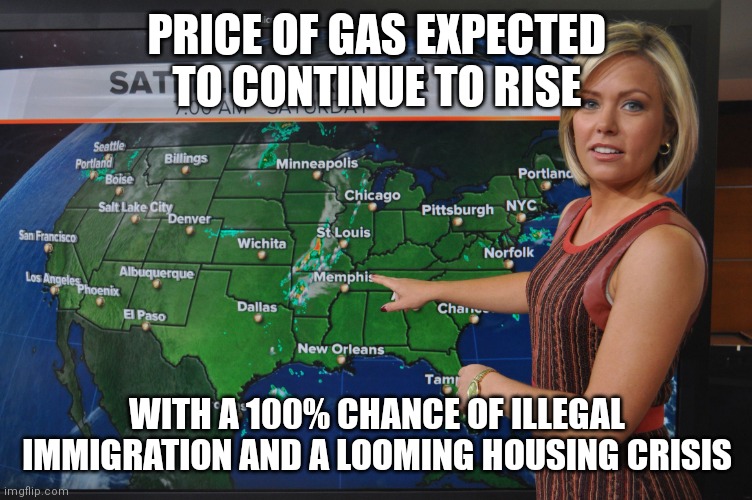 Biden is national disaster | PRICE OF GAS EXPECTED TO CONTINUE TO RISE; WITH A 100% CHANCE OF ILLEGAL IMMIGRATION AND A LOOMING HOUSING CRISIS | image tagged in weather forecast | made w/ Imgflip meme maker