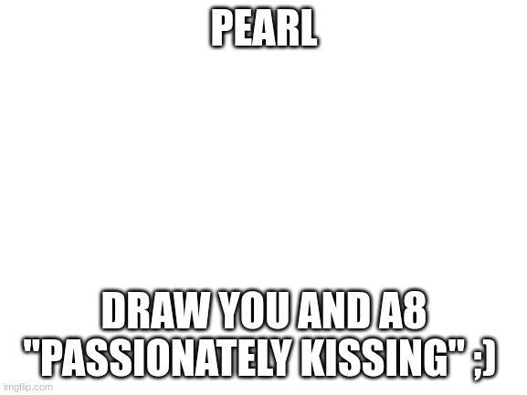 Blank White Template | PEARL; DRAW YOU AND A8 "PASSIONATELY KISSING" ;) | image tagged in blank white template | made w/ Imgflip meme maker