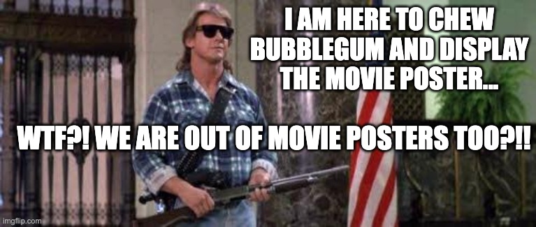 I have come here to chew bubblegum and kick ass... and I'm all o | I AM HERE TO CHEW BUBBLEGUM AND DISPLAY THE MOVIE POSTER... WTF?! WE ARE OUT OF MOVIE POSTERS TOO?!! | image tagged in i have come here to chew bubblegum and kick ass and i'm all o | made w/ Imgflip meme maker