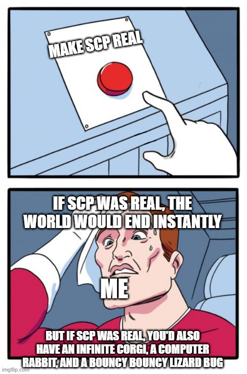 Make SCP real | MAKE SCP REAL; IF SCP WAS REAL, THE WORLD WOULD END INSTANTLY; ME; BUT IF SCP WAS REAL, YOU'D ALSO HAVE AN INFINITE CORGI, A COMPUTER RABBIT, AND A BOUNCY BOUNCY LIZARD BUG | image tagged in one button,scp,two buttons | made w/ Imgflip meme maker