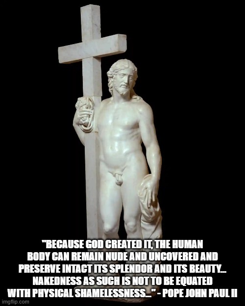 "BECAUSE GOD CREATED IT, THE HUMAN BODY CAN REMAIN NUDE AND UNCOVERED AND PRESERVE INTACT ITS SPLENDOR AND ITS BEAUTY... NAKEDNESS AS SUCH IS NOT TO BE EQUATED WITH PHYSICAL SHAMELESSNESS..." - POPE JOHN PAUL II | made w/ Imgflip meme maker