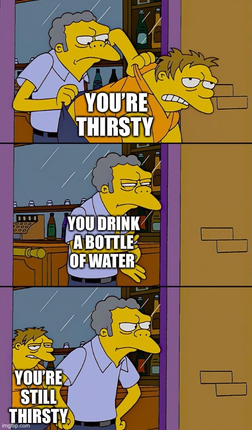 Moe throws Barney | YOU’RE THIRSTY; YOU DRINK A BOTTLE OF WATER; YOU’RE STILL THIRSTY | image tagged in moe throws barney | made w/ Imgflip meme maker