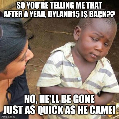Third World Skeptical Kid | SO YOU'RE TELLING ME THAT AFTER A YEAR, DYLANH15 IS BACK?? NO, HE'LL BE GONE JUST AS QUICK AS HE CAME! | image tagged in memes,third world skeptical kid | made w/ Imgflip meme maker