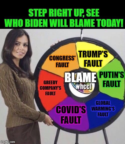 It's always the same old thing. | TRUMP'S FAULT PUTIN'S FAULT GLOBAL WARMING'S FAULT COVID'S FAULT GREEDY COMPANY'S FAULT CONGRESS' FAULT STEP RIGHT UP, SEE WHO BIDEN WILL BL | image tagged in six parts wheel,biden,blame game | made w/ Imgflip meme maker