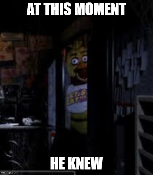 pov your 6000th hour of fnaf | AT THIS MOMENT; HE KNEW | image tagged in chica looking in window fnaf | made w/ Imgflip meme maker