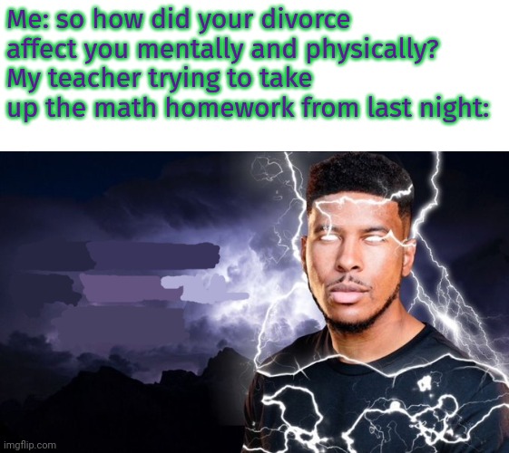 You should kill yourself NOW! | Me: so how did your divorce affect you mentally and physically?
My teacher trying to take up the math homework from last night: | image tagged in you should kill yourself now | made w/ Imgflip meme maker