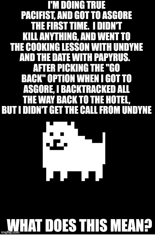Annoying Dog(undertale) | I'M DOING TRUE PACIFIST, AND GOT TO ASGORE THE FIRST TIME.  I DIDN'T KILL ANYTHING, AND WENT TO THE COOKING LESSON WITH UNDYNE AND THE DATE WITH PAPYRUS.  
AFTER PICKING THE "GO BACK" OPTION WHEN I GOT TO ASGORE, I BACKTRACKED ALL THE WAY BACK TO THE HOTEL, BUT I DIDN'T GET THE CALL FROM UNDYNE; WHAT DOES THIS MEAN? | image tagged in annoying dog undertale | made w/ Imgflip meme maker