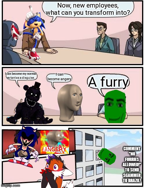 I hate furries | Now, new employees, what can you transform into? I can become my normal variant as a disguise. I can become angery. A furry; COMMENT "NO FURRIES ALLOWED!" TO SEND SCAMMER TO BRAZIL! | image tagged in memes,boardroom meeting suggestion,anti furry,sonic exe,angery | made w/ Imgflip meme maker