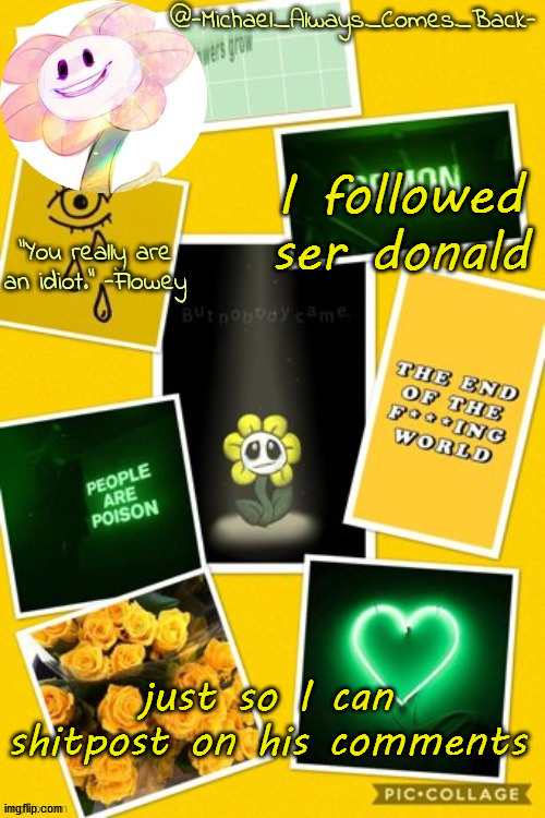 Michael's flowey temp by .-Black.Sun-. | I followed ser donald; just so I can shitpost on his comments | image tagged in michael's flowey temp by -black sun- | made w/ Imgflip meme maker