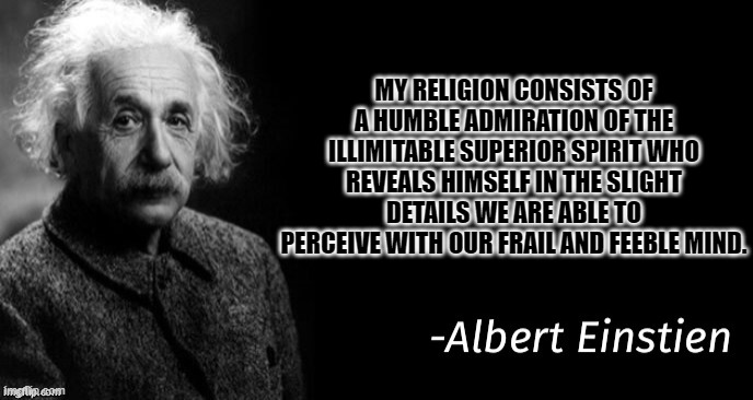 Albert einstein | MY RELIGION CONSISTS OF A HUMBLE ADMIRATION OF THE ILLIMITABLE SUPERIOR SPIRIT WHO REVEALS HIMSELF IN THE SLIGHT DETAILS WE ARE ABLE TO PERCEIVE WITH OUR FRAIL AND FEEBLE MIND. | image tagged in albert einstein | made w/ Imgflip meme maker